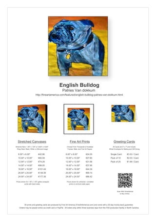 English Bulldog
Patries Van dokkum
http://fineartamerica.com/featured/english-bulldog-patries-van-dokkum.html
Stretched Canvases
Stretcher Bars: 1.50" x 1.50" or 0.625" x 0.625"
Wrap Style: Black, White, or Mirrored Image
8.00" x 8.00" €42.86
10.00" x 10.00" €60.09
12.00" x 12.00" €74.29
14.00" x 14.00" €88.05
16.00" x 16.00" €101.44
20.00" x 20.00" €139.38
24.00" x 24.00" €177.38
Prices shown for 1.50" x 1.50" gallery-wrapped
prints with black sides.
Fine Art Prints
Choose From Thousands of Available
Frames, Mats, and Fine Art Papers
8.00" x 8.00" €24.05
10.00" x 10.00" €27.80
12.00" x 12.00" €31.56
14.00" x 14.00" €37.95
16.00" x 16.00" €44.34
20.00" x 20.00" €69.14
24.00" x 24.00" €86.42
Prices shown for unframed / unmatted
prints on archival matte paper.
Greeting Cards
All Cards are 5" x 7" and Include
White Envelopes for Mailing and Gift Giving
Single Card €3.53 / Card
Pack of 10 €2.03 / Card
Pack of 25 €1.69 / Card
Scan With Smartphone
to Buy Online
All prints and greeting cards are produced by Fine Art America (FineArtAmerica.com) and come with a 30-day money-back guarantee.
Orders may be placed online via credit card or PayPal. All orders ship within three business days from the FAA production facility in North Carolina.
 