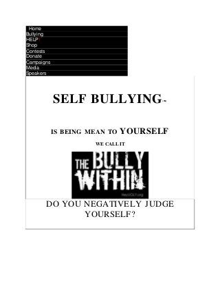  Home
 Bullying
 HELP!
 Shop
 Contests
 Donate
 Campaigns
 Media
 Speakers
SELF BULLYING(TM)
IS BEING MEAN TO YOURSELF
WE CALL IT
DO YOU NEGATIVELY JUDGE
YOURSELF?
 