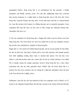 11
geographical markets. Hong Kong Bar is an old-fashioned bar that promotes a friendly
atmosphere and friendly customer service. Not only that, neighbouring shops have converted
their previous businesses to a similar theme as Hong Kong Bar such as The Press Bar, Gwen
Houze Bar, Long Bar Penang, and many more. On the other hand, Luna Bar is a modern-themed
bar. Luna Bar promote their business by offering discounts and an enjoyable atmosphere. Some
competitors that Luna Bar faces are bars such as Olive Lounge bar, Metropol Gourmet Bar,
Atmosphere Bar and so on.
2) The top competitors for Hong Kong Bar is Reggae Bar which is just few blocks away from
Hong Kong Bar. The Gwen Houze bar and Coco Island Pub are also top competitors because
they provide more entertainment compared to Hong Kong Bar.
Reggae Bar is a bar located just behind Hong Kong Bar, and are not just popular for their drinks
but also for their food. They hired a famous chef to serve their customers with exquisite gourmet
food while amplifying soothing dinner music to entertain their patrons. Not only that, Coco
Island is a pub that provides music and a dance floor for the use of their customers. Coco Island
Pub is popular among the younger generation, however Hong Kong Bar has a more classic
environment that suits the older generation better. Besides that, the Gwen Houze Bar is a
luxurious bar that serves customers who are seeking for a high-class atmosphere, hence the price
in the Gwen Houze Bar is slightly pricey.
Furthermore, Luna Bar has also been threaten by their own competitors such as Marini’s on 57,
located at the Mandarin Oriental Hotel, Sky Bar that is located at the Traders Hotel and Mai Bar,
 