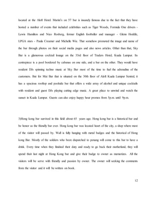 12
located at the Aloft Hotel. Marini’s on 57 bar is insanely famous due to the fact that they have
hosted a number of events that included celebrities such as Tiger Woods, Formula One drivers -
Lewis Hamilton and Nico Rosberg, former English footballer and manager - Glenn Hoddle,
LPGA stars - Paula Creamer and Michelle Wie. That somehow promoted the image and name of
the bar through photos on their social media pages and also news articles. Other than that, Sky
Bar is a glamorous cocktail lounge on the 33rd floor of Traders Hotel, Kuala Lumpur. Its
centrepiece is a pool bordered by cabanas on one side, and a bar on the other. They would have
resident DJs spinning techno music at Sky Bar most of the time to fuel the adrenaline of the
customers. But for Mai Bar that is situated on the 30th floor of Aloft Kuala Lumpur Sentral, it
has a spacious rooftop and poolside bar that offers a wide array of alcohol and unique cocktails
with resident and guest DJs playing cutting edge music. A great place to unwind and watch the
sunset in Kuala Lumpur. Guests can also enjoy happy hour promos from 5p.m. until 9p.m.
3)Hong kong bar survived in this field about 65 years ago. Hong kong bar is a historical bar and
be honor as the friendly bar ever. Hong kong bar was located heart of the city, a shop where most
of the visitor will passed by. Wall is fully hanging with metal badges and the historical of Hong
kong Bar. Mostly of the soldiers who been dispatched to penang will come to this bar to have a
drink. Every time when they finished their duty and ready to go back their motherland, they will
spend their last night at Hong Kong bar and give their badge to owner as memorizes. All the
visitors will be serve with friendly and passion by owner. The owner will seeking the comments
from the visitor and it will be written on book.
 