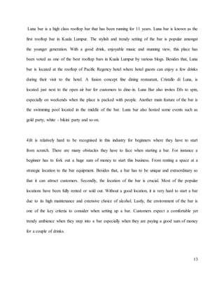 13
Luna bar is a high class rooftop bar that has been running for 11 years. Luna bar is known as the
first rooftop bar in Kuala Lumpur. The stylish and trendy setting of the bar is popular amongst
the younger generation. With a good drink, enjoyable music and stunning view, this place has
been voted as one of the best rooftop bars in Kuala Lumpur by various blogs. Besides that, Luna
bar is located at the rooftop of Pacific Regency hotel where hotel guests can enjoy a few drinks
during their visit to the hotel. A fusion concept fine dining restaurant, Cristallo di Luna, is
located just next to the open air bar for customers to dine-in. Luna Bar also invites DJs to spin,
especially on weekends when the place is packed with people. Another main feature of the bar is
the swimming pool located in the middle of the bar. Luna bar also hosted some events such as
gold party, white - bikini party and so on.
4)It is relatively hard to be recognised in this industry for beginners where they have to start
from scratch. There are many obstacles they have to face when starting a bar. For instance a
beginner has to fork out a huge sum of money to start this business. From renting a space at a
strategic location to the bar equipment. Besides that, a bar has to be unique and extraordinary so
that it can attract customers. Secondly, the location of the bar is crucial. Most of the popular
locations have been fully rented or sold out. Without a good location, it is very hard to start a bar
due to its high maintenance and extensive choice of alcohol. Lastly, the environment of the bar is
one of the key criteria to consider when setting up a bar. Customers expect a comfortable yet
trendy ambience when they step into a bar especially when they are paying a good sum of money
for a couple of drinks.
 