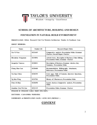2
SCHOOL OF ARCHITECTURE, BUILDING AND DESIGN
FOUNDATION IN NATURAL BUILD ENVIRONMENT
PRESENTATION TITLE: Research Unit For Modern Architecture Studies In Southeast Asia
GROUP MEMBERS:
Names Student I.D Research Report Roles
Teo Vi Vien 0321645 Comparative analysis, Presentation Slides, Grammar
Checker, Overall Report Checker
Hirendran Sivaganam 0319894 Artistic Cover, Description of Business,Video Editing,
Presentation Slides, Grammar Checker
Jacquelyn Vanessa 0320021 Description of Business,Grammar checker, Key
Summary, Presentation Slides
Chong Zhao Lun 0320408 Recommendation, Bibliography, Attachment,
References, Presentation Slides
Teo Kuo Chien 0320195 Cover page, Table of Contents, Interview Questions,
Presentation Slides
Ng Kim Wing 0319704 History of 2 Businesses,Presentation Slides
Choo Zi Zhao 0320498 Layout checker, Comparative analysis, Presentation
Slides
Jonathan Lim Wei Jun 0321119 Presentation Slides, Grammar Checker
ENGLISH II / ENGLISH 2 (ELG 30605 / ENG 0205 )
LECTURER : CASSANDRA WIJESURIA
SUBMISSION & PRESENTATION DATE: 1 JUNE 2015 ( MONDAY )
CONTENT
 