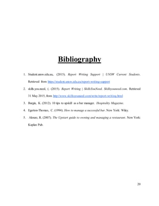 20
Bibliography
1. Student.unsw.edu.au,. (2015). Report Writing Support | UNSW Current Students.
Retrieved from https://student.unsw.edu.au/report-writing-support
2. skills.you.need, (. (2015). Report Writing | SkillsYouNeed. Skillsyouneed.com. Retrieved
31 May 2015, from http://www.skillsyouneed.com/write/report-writing.html
3. Burgin, K. (2012). 10 tips to upskill as a bar manager. Hospitality Magazine.
4. Egerton-Thomas, C. (1994). How to manage a successful bar. New York: Wiley.
5. Alonzo, R. (2007). The Upstart guide to owning and managing a restaurant. New York:
Kaplan Pub.
 