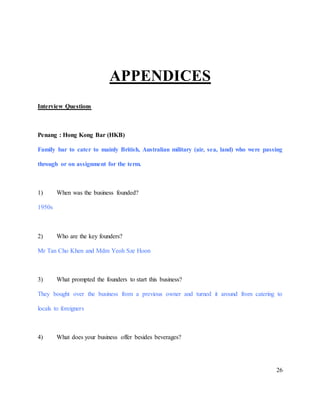 26
APPENDICES
Interview Questions
Penang : Hong Kong Bar (HKB)
Family bar to cater to mainly British, Australian military (air, sea, land) who were passing
through or on assignment for the term.
1) When was the business founded?
1950s
2) Who are the key founders?
Mr Tan Cho Khen and Mdm Yeoh Sze Hoon
3) What prompted the founders to start this business?
They bought over the business from a previous owner and turned it around from catering to
locals to foreigners
4) What does your business offer besides beverages?
 