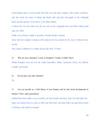 27
Good hangout place to meet people from their own and other countries, share stories, experience
and also check the names of family and friends who sign their auto-graphs in the Autograph
Book and take pictures of all visitors in the Photo Album.
I believe Mr Tan Cho Khen was the one who set the Autograph book and Photo Album trend
since the 1960s
Family run an honest, simple to goodness, Penang homely treatment
Jenny will serve (regular) customers with whatever she has cooked for the day or whatever treats
she has
They return to HKB (as it is fondly known) like their 2nd home
5) Who are your customers? Locals or foreigners? Female or Male? Race?
Mainly foreigners from all over the world (Australians, British, Americans, Kiwis, etc) Mixture
of males and females
6) Do you have any other branches?
No.
7) Can you provide us a brief history of your business and its most recent developments in
business? (How many generations).
Handed down from father to son, currently run from brother and sister, Peter Tan and Jenny Tan.
Shop was burned down to ashes in 2004 and both Peter and Jenny built it up again from scratch
of whatever that could be salvaged.
 