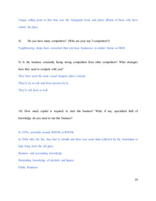 28
Unique selling point at that time was the Autograph book and photo albums of those who have
visited the place
8) Do you have many competitors? (Who are your top 3 competitors?)
Neighbouring shops have converted their previous businesses to similar theme as HKB
9) Is the business constantly facing strong competition from other competitors? What strategies
have they used to compete with you?
They have used the same casual hangout place concept.
They’d try to call and draw passers-by in
They’d sell food as well
10) How much capital is required to start this business? What, if any, specialized field of
knowledge do you need to run this business?
In 1950s probably around RM30k to RM50k
In 2004 after the fire, they had to rebuild and there was some fund collected by the Australians to
help bring back the old glory
Business and accounting knowledge
Bartending knowledge of alcohols and liquers
Public Relations
 