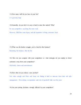 29
11) How many staff do you have in your bar?
2+1 part time help
12) Generally, do you feel it is easy or hard to enter this market? Why?
Its very competitive esp along the same road.
However, HKB has some legacy and old reputation to bring customers back
13) What was the hardest struggle you’ve faced in this business?
Restarting the business after the fire
14) How do you compete with your competitors i.e. what strategies do you employ to divert
customers away from your competitors?
Old family charm and entertainment
15) How often do you release a new product?
Not often enough and Peter and Jenny are finding it hard to innovate from their old style
management. Now relying on reputation and a lot of goodwill built over the years
16) Are your pricing decisions strongly affected by your competitors?
 