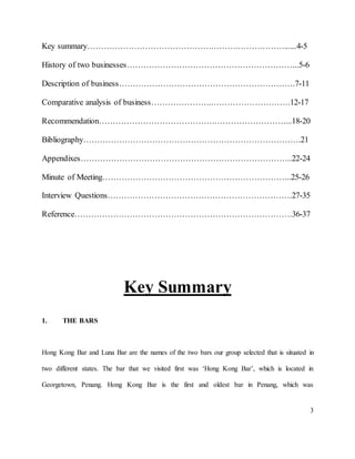 3
Key summary………………………………………………………………......4-5
History of two businesses……………………………………………………...5-6
Description of business……………………………………………………….7-11
Comparative analysis of business…………………..……………………….12-17
Recommendation…………………………………….……………………....18-20
Bibliography…………………………………………………………………….21
Appendixes…………………………………………………………………..22-24
Minute of Meeting…………………………………………………………...25-26
Interview Questions………………………………………………………….27-35
Reference…………………………………………………………………….36-37
Key Summary
1. THE BARS
Hong Kong Bar and Luna Bar are the names of the two bars our group selected that is situated in
two different states. The bar that we visited first was ‘Hong Kong Bar’, which is located in
Georgetown, Penang. Hong Kong Bar is the first and oldest bar in Penang, which was
 