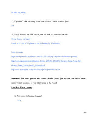 30
Its mark up pricing
17) if you don’t mind us asking, what is the business’ annual revenue figure?
NA
18) Lastly, what do you think makes your bar stand out more than the rest?
Strong history and legacy
Listed as #25 out of 77 places to visit in Penang by TripAdvisor
Links to stories:
https://thriftytraveller.wordpress.com/2012/03/29/hong-kong-bar-chulia-street-penang/
http://www.tripadvisor.com/Attraction_Review-g298303-d3664945-Reviews-Hong_Kong_Bar-
George_Town_Penang_Island_Penang.html
http://www.penangtalk.com/photos/showphoto.php?photo=1018
Important: You must provide the contact details (name, job position, and office phone
number/email address) of your interviewee in the report.
Luna Bar, Kuala Lumpur
1) When was the business founded?
2004.
 