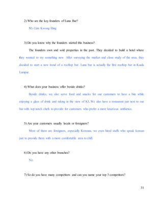 31
2) Who are the key founders of Luna Bar?
M.r Lim Kwong Hing
3) Do you know why the founders started this business?
The founders own and sold properties in the past. They decided to build a hotel where
they wanted to try something new. After surveying the market and close study of the area, they
decided to start a new trend of a rooftop bar. Luna bar is actually the first rooftop bar in Kuala
Lumpur.
4) What does your business offer beside drinks?
Beside drinks, we also serve food and snacks for our customers to have a bite while
enjoying a glass of drink and taking in the view of KL.We also have a restaurant just next to our
bar with top notch chefs to provide for customers who prefer a more luxurious ambience.
5) Are your customers usually locals or foreigners?
Most of them are foreigners, especially Koreans, we even hired staffs who speak korean
just to provide them with a more comfortable area to chill.
6) Do you have any other branches?
No.
7) So do you have many competitors and can you name your top 3 competitors?
 