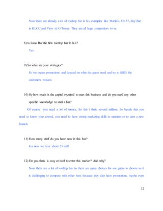 32
Now there are already a lot of rooftop bar in Kl, examples like Marini’s On 57, Sky Bar
in KLCC and View @ G Tower. They are all huge competitors to us.
8) Is Luna Bar the first rooftop bar in KL?
Yes.
9) So what are your strategies?
So we create promotions and depend on what the guess need and try to fulfill the
customers request.
10) So how much is the capital required to start this business and do you need any other
specific knowledge to start a bar?
Of course you need a lot of money, for this i think several millions. So beside that you
need to know your crowd, you need to have strong marketing skills to maintain or to start a new
branch.
11) How many staff do you have now in this bar?
For now we have about 25 staff.
12) Do you think is easy or hard to enter this market? And why?
Now there are a lot of rooftop bar so there are many choices for our guess to choose so it
is challenging to compete with other bars because they also have promotions, maybe even
 