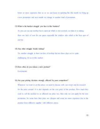 33
better or more expensive than us so we just keep on updating like this month we bring up
a new promotion and next month we change to another kind of promotion.
13) What is the hardest struggle you face in this business?
As you can see our rooftop bar is open air which is not covered, so when it is raining
there are lack of seat for our guess especially the window side which is the best spot of
out bar.
14) Any other struggle beside raining?
Ya, another struggle is there are lots of rooftop bar too these days so it is quite
challenging for us in this market.
15) How often do you release a new product?
Everymonth.
16) Are your pricing decision strongly affected by your competitors?
Whenever we want to set the prices we need to discuss with our owner and do research
for the price around. It is also depends on the cost price of the product. How much they
want to sell the product to us affected our price too, then only we can apply for the new
promotion. So some bars their price are cheaper and some are more expensive due to the
product from different supplier with different prices.
 