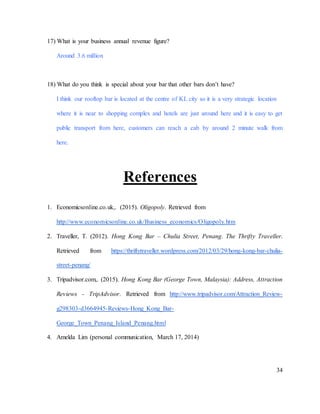 34
17) What is your business annual revenue figure?
Around 3.6 million
18) What do you think is special about your bar that other bars don’t have?
I think our rooftop bar is located at the centre of KL city so it is a very strategic location
where it is near to shopping complex and hotels are just around here and it is easy to get
public transport from here, customers can reach a cab by around 2 minute walk from
here.
References
1. Economicsonline.co.uk,. (2015). Oligopoly. Retrieved from
http://www.economicsonline.co.uk/Business_economics/Oligopoly.htm
2. Traveller, T. (2012). Hong Kong Bar – Chulia Street, Penang. The Thrifty Traveller.
Retrieved from https://thriftytraveller.wordpress.com/2012/03/29/hong-kong-bar-chulia-
street-penang/
3. Tripadvisor.com,. (2015). Hong Kong Bar (George Town, Malaysia): Address, Attraction
Reviews - TripAdvisor. Retrieved from http://www.tripadvisor.com/Attraction_Review-
g298303-d3664945-Reviews-Hong_Kong_Bar-
George_Town_Penang_Island_Penang.html
4. Amelda Lim (personal communication, March 17, 2014)
 