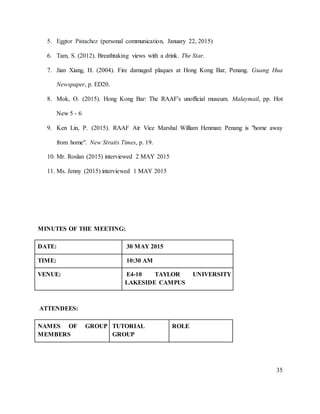35
5. Eggtor Pistachez (personal communication, January 22, 2015)
6. Tam, S. (2012). Breathtaking views with a drink. The Star.
7. Jian Xiang, H. (2004). Fire damaged plaques at Hong Kong Bar, Penang. Guang Hua
Newspaper, p. ED20.
8. Mok, O. (2015). Hong Kong Bar: The RAAF's unofficial museum. Malaymail, pp. Hot
New 5 - 6
9. Ken Lin, P. (2015). RAAF Air Vice Marshal William Henman: Penang is "home away
from home". New Straits Times, p. 19.
10. Mr. Roslan (2015) interviewed 2 MAY 2015
11. Ms. Jenny (2015) interviewed 1 MAY 2015
MINUTES OF THE MEETING:
DATE: 30 MAY 2015
TIME: 10:30 AM
VENUE: E4-10 TAYLOR UNIVERSITY
LAKESIDE CAMPUS
ATTENDEES:
NAMES OF GROUP
MEMBERS
TUTORIAL
GROUP
ROLE
 