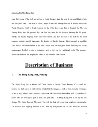 6
History Brief for Luna Bar
Luna Bar is one of the well-known bar in Kuala Lumpur since the year it was established, which
was the year 2004. Luna Bar is Kuala Lumpur’s very first rooftop bar that is located above the
Pacific Regency Hotel in Kuala Lumpur on the 34th floor. Luna Bar is founded by Mr. Lim
Kwong Hing. On this present day, the bar has been in the business industry for 11 years.
Initially, the Pacific Regency Hotel was built without Luna Bar. But due to the fact that the hotel
customer statistics rapidly increased, the founder of Pacific Regency Hotel decided to establish
Luna Bar to add entertainment in the hotel. Years later, the bar grew better financially and so the
management decided to add a restaurant next to the bar for additional profit. The signature
feature of the bar is the magnificent view of the Petronas Twin Tower.
Description of Business
1. The Hong Kong Bar, Penang
The Hong Kong Bar is located off Chulia Street in George Town, Penang. It’s a small but
homely bar that serves a wide variety of alcoholic beverages as well as non-alcoholic beverages.
It has a very classic rustic ambiance with some old interesting decorations and it is perfect for
tourist who are looking to grab a drink and just relax. The Hong Kong Bar is ran by the Tan
siblings, Mr. Peter Tan and Ms Jenny Tan with the help of a part time employee occasionally.
The business was originally founded in the 1980s by their parents Mr Tan Cho Khen and Madam
 