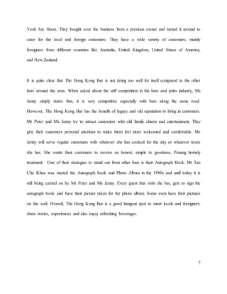7
Yeoh Sze Hoon. They bought over the business from a previous owner and turned it around to
cater for the local and foreign customers. They have a wide variety of customers, mainly
foreigners from different countries like Australia, United Kingdom, United States of America,
and New Zealand.
It is quite clear that The Hong Kong Bar is not doing too well for itself compared to the other
bars around the area. When asked about the stiff competition in the bars and pubs industry, Ms
Jenny simply states that, it is very competitive especially with bars along the same road.
However, The Hong Kong Bar has the benefit of legacy and old reputation to bring in customers.
Mr Peter and Ms Jenny try to attract customers with old family charm and entertainment. They
give their customers personal attention to make them feel more welcomed and comfortable. Ms
Jenny will serve regular customers with whatever she has cooked for the day or whatever treats
she has. She wants their customers to receive an honest, simple to goodness, Penang homely
treatment. One of their strategies to stand out from other bars is their Autograph Book. Mr Tan
Cho Khen was started the Autograph book and Photo Album in the 1980s and until today it is
still being carried on by Mr Peter and Ms Jenny. Every guest that visits the bar, gets to sign the
autograph book and have their picture taken for the photo album. Some even have their pictures
on the wall. Overall, The Hong Kong Bar is a good hangout spot to meet locals and foreigners,
share stories, experiences and also enjoy refreshing beverages.
 