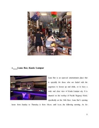 8
2. Luna Bar, Kuala Lumpur
Luna Bar is an open-air entertainment place that
is specially for those who are fueled with the
eagerness to loosen up and drink, or to have a
wide and clear view of Kuala Lumpur city. It is
situated on the rooftop of Pacific Regency Hotel,
specifically on the 34th floor. Luna Bar’s opening
hours from Sunday to Thursday is from 10a.m. until 1a.m. the following morning. As for
 