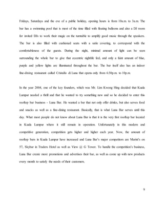 9
Fridays, Saturdays and the eve of a public holiday, opening hours is from 10a.m. to 3a.m. The
bar has a swimming pool that is most of the time filled with floating balloons and also a DJ room
for invited DJs to work their magic on the turntable to amplify good music through the speakers.
The bar is also filled with cushioned seats with a satin covering, to correspond with the
comfortableness of the guests. During the night, minimal amount of light can be seen
surrounding the whole bar to give that eccentric nightlife feel, and only a faint amount of blue,
purple and yellow lights are illuminated throughout the bar. The bar itself also has an indoor
fine-dining restaurant called Cristallo di Luna that opens only from 6:30p.m. to 10p.m.
In the year 2004, one of the key founders, which was Mr. Lim Kwong Hing decided that Kuala
Lumpur needed a thrill and that he wanted to try something new and so he decided to enter this
rooftop bar business - Luna Bar. He wanted a bar that not only offer drinks, but also serves food
and snacks as well as a fine-dining restaurant. Basically, that is what Luna Bar serves until this
day. What most people do not know about Luna Bar is that it is the very first rooftop bar located
in Kuala Lumpur where it still remain in operation. Unfortunately in this modern and
competitive generation, competition gets higher and higher each year. Now, the amount of
rooftop bars in Kuala Lumpur have increased and Luna Bar’s major competitors are Marini’s on
57, Skybar in Traders Hotel as well as View @ G Tower. To handle the competition’s business,
Luna Bar create more promotions and advertises their bar, as well as come up with new products
every month to satisfy the needs of their customers.
 