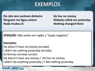 Ele não tem nenhum dinheiro            He has no money
Ninguém me ligou ontem                 Nobody called me yesterday
Nada mudou lá                          Nothing changed there


ATENÇÃO: Não existe em Inglês a "dupla negativa".

Exemplos:
He doesn't have no money (errado)
I didn't do nothing yesterday (errado)
As formas corretas seriam:
He doesn't have any money / He has no money
I didn't do anything yesterday / I did nothing yesterday
 