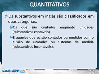 @Os substantivos em inglês são classificados em
 duas categorias:
  @Os que são contados enquanto unidades
   (substantivos contáveis)
  @E aqueles que só são contados ou medidos com o
   auxilio de unidades ou sistemas de medida
   (substantivos incontáveis).
 