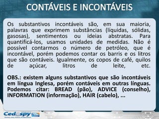 Os substantivos incontáveis são, em sua maioria,
palavras que exprimem substâncias (líquidas, sólidas,
gasosas), sentimentos ou ideias abstratas. Para
quantificá-los, usamos unidades de medidas. Não é
possível contarmos o número de petróleo, que é
incontável, porém podemos contar os barris e os litros
que são contáveis. Igualmente, os copos de café, quilos
de       açúcar,     litros     de      leite,     etc.
OBS.: existem alguns substantivos que são incontáveis
em língua Inglesa, porém contáveis em outras línguas.
Podemos citar: BREAD (pão), ADVICE (conselho),
INFORMATION (informação), HAIR (cabelo), ...
 