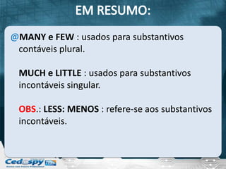 @MANY e FEW : usados para substantivos
 contáveis plural.

 MUCH e LITTLE : usados para substantivos
 incontáveis singular.

 OBS.: LESS: MENOS : refere-se aos substantivos
 incontáveis.
 