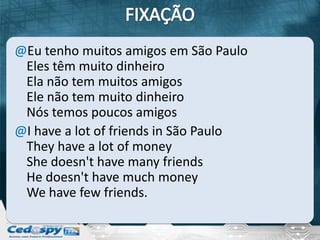 @Eu tenho muitos amigos em São Paulo
 Eles têm muito dinheiro
 Ela não tem muitos amigos
 Ele não tem muito dinheiro
 Nós temos poucos amigos
@I have a lot of friends in São Paulo
 They have a lot of money
 She doesn't have many friends
 He doesn't have much money
 We have few friends.
 
