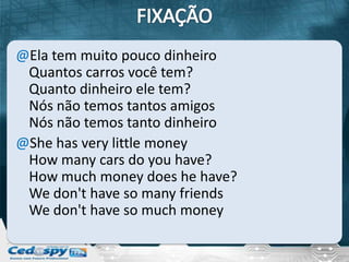 @Ela tem muito pouco dinheiro
 Quantos carros você tem?
 Quanto dinheiro ele tem?
 Nós não temos tantos amigos
 Nós não temos tanto dinheiro
@She has very little money
 How many cars do you have?
 How much money does he have?
 We don't have so many friends
 We don't have so much money
 