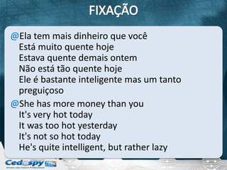@Ela tem mais dinheiro que você
 Está muito quente hoje
 Estava quente demais ontem
 Não está tão quente hoje
 Ele é bastante inteligente mas um tanto
 preguiçoso
@She has more money than you
 It's very hot today
 It was too hot yesterday
 It's not so hot today
 He's quite intelligent, but rather lazy
 