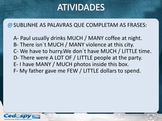 @ SUBLINHE AS PALAVRAS QUE COMPLETAM AS FRASES:

  A- Paul usually drinks MUCH / MANY coffee at night.
  B- There isn´t MUCH / MANY violence at this city.
  C- We have to hurry.We don´t have MUCH / LITTLE time.
  D- There were A LOT OF / LITTLE people at the party.
  E- I have MANY / MUCH photos inside this box.
  F- My father gave me FEW / LITTLE dollars to spend.
 