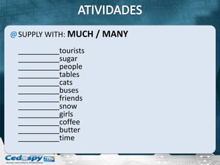 @ SUPPLY WITH: MUCH / MANY
 __________tourists
 __________sugar
 __________people
 __________tables
 __________cats
 __________buses
 __________friends
 __________snow
 __________girls
 __________coffee
 __________butter
 __________time
 