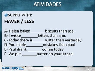@SUPPLY WITH:
FEWER / LESS
A- Helen baked_______biscuits than Joe.
B- I wrote________letters than ann.
C- Today there is______water than yesterday.
D- You made________mistakes than paul
E- Paul drank _______coffee today
F- We put _______butter on your bread.
 