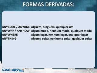 ANYBODY / ANYONE   Alguém, ninguém, qualquer um
ANYWAY / ANYHOW    Algum modo, nenhum modo, qualquer modo
ANYWHERE           Algum lugar, nenhum lugar, qualquer lugar
ANYTHING           Alguma coisa, nenhuma coisa, qualquer coisa
 