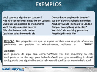 Você conhece alguém em Londres?         Do you know anybody in London?
Nós não conhecemos ninguém em Londres   We don't know anybody in London
Qualquer um gostaria de ir a Londres    Anybody would like to go to London
Você fez alguma coisa ontem?            Did you do anything yesterday?
Nós não fizemos nada ontem              We didn't do anything yesterday
Qualquer coisa incomoda ele             Anything disturbs him

ATENÇÃO: Nas perguntas em que se espera receber uma resposta afirmativa,
geralmente em pedidos ou oferecimentos, utiliza-se o           "SOME":

Exemplos:
Você gostaria de algo para comer?=>Would you like something to eat?
Você poderia me dar algo para beber?=>Could you give something to drink?
Você gostaria que alguém lhe ajudasse?=>Would you like someone to help you?
 