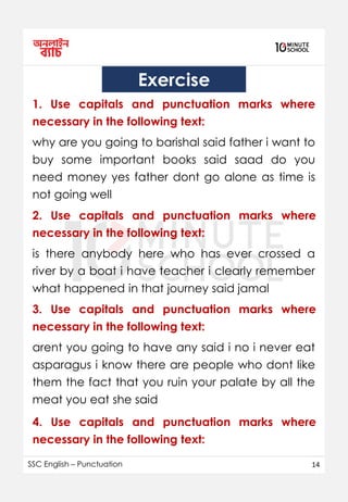 SSC English – Punctuation 14
Exercise
1. Use capitals and punctuation marks where
necessary in the following text:
why are you going to barishal said father i want to
buy some important books said saad do you
need money yes father dont go alone as time is
not going well
2. Use capitals and punctuation marks where
necessary in the following text:
is there anybody here who has ever crossed a
river by a boat i have teacher i clearly remember
what happened in that journey said jamal
3. Use capitals and punctuation marks where
necessary in the following text:
arent you going to have any said i no i never eat
asparagus i know there are people who dont like
them the fact that you ruin your palate by all the
meat you eat she said
4. Use capitals and punctuation marks where
necessary in the following text:
 