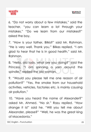 SSC English – Punctuation 23
6. “Do not worry about a few mistakes,” said the
teacher, “you can learn a lot through your
mistakes.” “Do we learn from our mistakes?”
asked the boy.
7. “How is your father, Bilkis?” said Mr. Rahman.
“He is very well. Thank you.” Bilkes replied. “I am
glad to hear that he is in good health,” said Mr.
Rahman.
8. “Hello, old lady, what are you doing?” said the
Princess. “I am spinning a yarn around the
spindle,” replied the old woman.
9. “Would you please tell me one reason of air
pollution?” “Yes, the smoke from our household
activities, vehicles, factories etc. is mainly causing
air pollution.”
10. “Have you heard the name of Alexander?”
asked Mr. Ahmed. “No sir.” Razu replied. “How
strange it is!” said he. “Will you tell me about
Alexander, please?” “Well, he was the great king
of Macedonia.”
 
