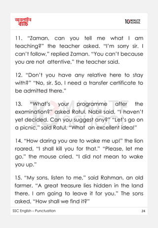 SSC English – Punctuation 24
11. “Zaman, can you tell me what I am
teaching?” the teacher asked. “I’m sorry sir. I
can’t follow,” replied Zaman. “You can’t because
you are not attentive,” the teacher said.
12. “Don’t you have any relative here to stay
with?” “No, sir. So, I need a transfer certificate to
be admitted there.”
13. “What’s your programme after the
examination?” asked Ratul. Nabil said, “I haven’t
yet decided. Can you suggest any?” “Let’s go on
a picnic,” said Ratul. “What an excellent idea!”
14. “How daring you are to wake me up!” the lion
roared, “I shall kill you for that.” “Please, let me
go,” the mouse cried. “I did not mean to wake
you up.”
15. “My sons, listen to me,” said Rahman, an old
farmer. “A great treasure lies hidden in the land
there. I am going to leave it for you.” The sons
asked, “How shall we find it?”
 