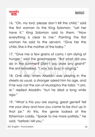 SSC English – Punctuation 25
16. “Oh, my lord, please don’t kill the child,” said
the first woman to the King Solomon. “Let her
have it.” King Solomon said to them. “Now
everything is clear to me.” Pointing the first
woman he said to the servent, “Give her the
child. She is the mother of the baby.”
17. “Give me a few grains of corns. I am dying of
hunger,” said the grasshopper. “But what did you
do in the summer? Didn’t you store any grain?”
the ant remarked. “I was too busy in singing.”
18. One day, when Aladdin was playing in the
streets as usual, a stranger asked him his age, and
if he was not the son of Mustapha the tailor. “I am,
sir,” replied Aladdin; “but he died a long while
ago.”
19. “What is this you are saying, great genie? Tell
me your story and how you came to be shut up in
that jar.” At this, the genie looked at the
fisherman coldly. “Speak to me more politely,” he
said, “before I kill you.”
 