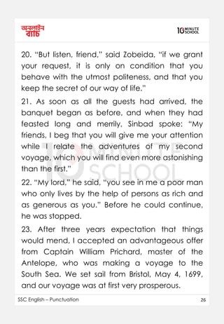SSC English – Punctuation 26
20. “But listen, friend,” said Zobeida, “if we grant
your request, it is only on condition that you
behave with the utmost politeness, and that you
keep the secret of our way of life.”
21. As soon as all the guests had arrived, the
banquet began as before, and when they had
feasted long and merrily, Sinbad spoke: “My
friends, I beg that you will give me your attention
while I relate the adventures of my second
voyage, which you will find even more astonishing
than the first.”
22. “My lord,” he said, “you see in me a poor man
who only lives by the help of persons as rich and
as generous as you.” Before he could continue,
he was stopped.
23. After three years expectation that things
would mend, I accepted an advantageous offer
from Captain William Prichard, master of the
Antelope, who was making a voyage to the
South Sea. We set sail from Bristol, May 4, 1699,
and our voyage was at first very prosperous.
 