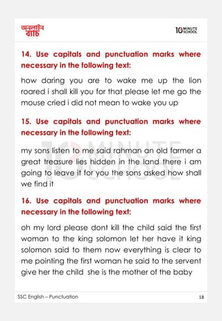 SSC English – Punctuation 18
14. Use capitals and punctuation marks where
necessary in the following text:
how daring you are to wake me up the lion
roared i shall kill you for that please let me go the
mouse cried i did not mean to wake you up
my sons listen to me said rahman an old farmer a
great treasure lies hidden in the land there i am
going to leave it for you the sons asked how shall
we find it
15. Use capitals and punctuation marks where
necessary in the following text:
16. Use capitals and punctuation marks where
necessary in the following text:
oh my lord please dont kill the child said the first
woman to the king solomon let her have it king
solomon said to them now everything is clear to
me pointing the first woman he said to the servent
give her the child she is the mother of the baby
 