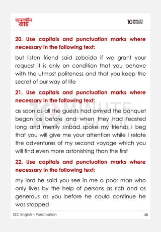 SSC English – Punctuation 20
20. Use capitals and punctuation marks where
necessary in the following text:
but listen friend said zobeida if we grant your
request it is only on condition that you behave
with the utmost politeness and that you keep the
secret of our way of life
as soon as all the guests had arrived the banquet
began as before and when they had feasted
long and merrily sinbad spoke my friends i beg
that you will give me your attention while i relate
the adventures of my second voyage which you
will find even more astonishing than the first
21. Use capitals and punctuation marks where
necessary in the following text:
22. Use capitals and punctuation marks where
necessary in the following text:
my lord he said you see in me a poor man who
only lives by the help of persons as rich and as
generous as you before he could continue he
was stopped
 