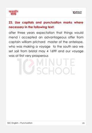 SSC English – Punctuation 21
23. Use capitals and punctuation marks where
necessary in the following text:
after three years expectation that things would
mend i accepted an advantageous offer from
captain william prichard master of the antelope,
who was making a voyage to the south sea we
set sail from bristol may 4 1699 and our voyage
was at first very prosperous
 