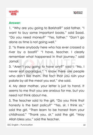 SSC English – Punctuation 22
Answer:
1. “Why are you going to Barishal?” said father. “I
want to buy some important books.” said Saad.
“Do you need money?” “Yes, father.” “Don’t go
alone as time is not going well.”
2. “Is there anybody here who has ever crossed a
river by a boat?” “I have, teacher. I clearly
remember what happened in that journey,” said
Jamal.
3. “Aren’t you going to have any?” said I. “No, I
never eat asparagus.” “I know there are people
who don’t like them. The fact that you ruin your
palate by all the meat you eat,” she said.
4. My dear mother, your letter is just to hand. It
seems to me that you are anxious for me, but you
need not think about me.
5. The teacher said to the girl, “Do you think that
honesty is the best policy?” “Yes, sir, I think so,”
said the girl. “Then learn to be honest from your
childhood.” “Thank you, sir,” said the girl. “May
Allah bless you,” said the teacher.
 