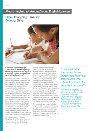 ASIA
36
Client: Chongqing University
Country: China
Cambridge English Language
Assessment is undertaking a long-
term study to measure the impact of
Cambridge English: Young Learners
(YLE) on Chinese schools.
Since its launch in 1997, Cambridge
English: Young Learners has become one
of China’s most popular standardised
English exams for primary and lower
secondary school students. Growth
was accelerated by the Chinese
Government’s 2001 decision to lower
the age – from secondary to primary - at
which state-funded school pupils start
to learn a foreign language. English is
now the main language taught in China,
with proficiency in English identified
by the Government as a key response
to increasing globalisation and greater
international communication. In 2012,
we launched a pilot study to provide
initial feedback on the impact of
Cambridge English: Young Learners on
schools and students, the first stage in a
much larger, longer-term impact study.
As leading academic Professor
Xiangdong Gu of Chongqing University,
who worked with us, explained:
‘Research in language assessment
provides the evidence needed to
back up what test providers say.
This transparency is essential for the
increasingly high-level stakeholders
who rely on test results for important
decisions.’ The pilot survey took place
within a privately owned language
training institute in Chongqing.
Information gathered from three
teachers and 80 students (all of whom
had achieved Cambridge English: Young
Learners certificates) showed the positive
impact of the test on both language
learning and classroom teaching,
especially when compared to English
lessons in state-funded primary schools.
Other positive impacts included textbook
quality, the emphasis on accuracy, and
the relaxed classroom atmosphere.
The pilot study also yielded valuable
insights into the process of interviewing
young learners, and will now provide a
platform for a much larger-scale, city-
wide study, which may also expand
into other Chinese provinces in order to
provide comparable data.
“... transparency
is essential for the
increasingly high-level
stakeholders who
rely on test results for
important decisions”
Professor Xiangdong Gu,
Director of the Research
Centre of Language,
Cognition and Language
Application, and of the
Research Institute of
Language Assessment,
Chongqing University
Measuring Impact Among Young English Learners
 
