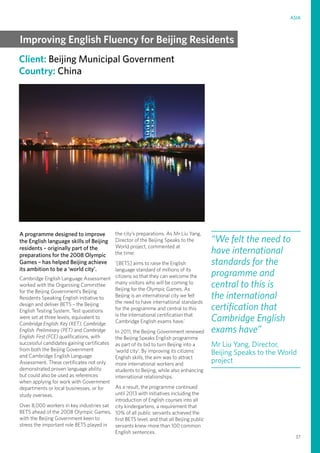 37
ASIA
Client: Beijing Municipal Government
Country: China
A programme designed to improve
the English language skills of Beijing
residents – originally part of the
preparations for the 2008 Olympic
Games – has helped Beijing achieve
its ambition to be a ‘world city’.
Cambridge English Language Assessment
worked with the Organising Committee
for the Beijing Government’s Beijing
Residents Speaking English initiative to
design and deliver BETS – the Beijing
English Testing System. Test questions
were set at three levels, equivalent to
Cambridge English: Key (KET), Cambridge
English: Preliminary (PET) and Cambridge
English: First (FCE) qualifications, with
successful candidates gaining certificates
from both the Beijing Government
and Cambridge English Language
Assessment. These certificates not only
demonstrated proven language ability
but could also be used as references
when applying for work with Government
departments or local businesses, or for
study overseas.
Over 8,000 workers in key industries sat
BETS ahead of the 2008 Olympic Games,
with the Beijing Government keen to
stress the important role BETS played in
the city’s preparations. As Mr Liu Yang,
Director of the Beijing Speaks to the
World project, commented at
the time:
‘[BETS] aims to raise the English
language standard of millions of its
citizens so that they can welcome the
many visitors who will be coming to
Beijing for the Olympic Games. As
Beijing is an international city we felt
the need to have international standards
for the programme and central to this
is the international certification that
Cambridge English exams have.’
In 2011, the Beijing Government renewed
the Beijing Speaks English programme
as part of its bid to turn Beijing into a
‘world city’. By improving its citizens’
English skills, the aim was to attract
more international workers and
students to Beijing, while also enhancing
international relationships.
As a result, the programme continued
until 2013 with initiatives including the
introduction of English courses into all
city kindergartens, a requirement that
10% of all public servants achieved the
first BETS level, and that all Beijing public
servants knew more than 100 common
English sentences.
“We felt the need to
have international
standards for the
programme and
central to this is
the international
certification that
Cambridge English
exams have”
Mr Liu Yang, Director,
Beijing Speaks to the World
project
Improving English Fluency for Beijing Residents
 