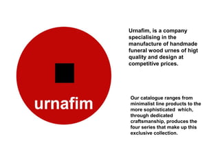 Urnafim, is a company
specialising in the
manufacture of handmade
funeral wood urnes of higt
quality and design at
competitive prices.




Our catalogue ranges from
minimalist line products to the
more sophisticated which,
through dedicated
craftsmanship, produces the
four series that make up this
exclusive collection.
 
