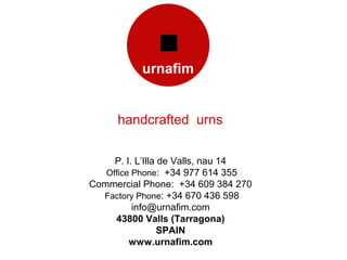 handcrafted urns

     P. I. L’Illa de Valls, nau 14
   Office Phone: +34 977 614 355
Commercial Phone: +34 609 384 270
  Factory Phone: +34 670 436 598
          info@urnafim.com
     43800 Valls (Tarragona)
                  SPAIN
         www.urnafim.com
 