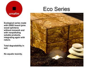 Eco Series

Ecological series made
with OSB3 board (pine
wood splinters)
without ironwork and
with nonpolluting
soluble products,
integrating again with
nature.

Total degradability in
soil.

No aquatic toxicity.
 