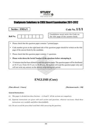 Studymate Solutions to CBSE Board Examination 2011-2012

      Series : SMA/1                                                                 Code No. 1/1/1
                                                                Candidates must write the Code on
Roll No.                                                        the title page of the answer-book.



   Please check that this question paper contains 7 printed pages.

   Code number given on the right hand side of the questions paper should be written on the title
    page of the answer-book by the candidate.

   Please check that this question paper contains 11 questions.

   Please write down the Serial Number of the questions before attempting it.

   15 minutes time has been allotted to read this question paper. The question paper will be distributed
    at 10.15 a.m. From 10.15 a.m. to 10.30 a.m., the student will read the question paper only and
    will not write any answer on the answer script during this period.




                                       ENGLISH (Core)

[Time allowed : 3 hours]                                                             [Maximum marks : 100]


General Instructions:

(i)   This paper is divided into three Sections – A, B and C. All the sections are compulsory.

(ii) Separate instructions are given with each section and questions, wherever necessary. Read these
      instructions very carefully and follow them faithfully.

(iii) Do not exceed the prescribed word limit while answering the questions.




                                                       -(1)-
 