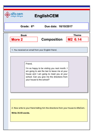 EnglishCEM
Grade: 6th Due date: 16/10/2017
More 2 Composition
2. Now write to your friend telling him the directions from your house to AlfaCem.
Write 35-55 words.
1. You received an email from your English friend.
M2 6.14
Book Theme
Friend,
I’m so happy to be visiting you next month. I
am going to ask the taxi to leave me at your
house and I am going to meet you at your
school. Can you give me the directions from
your house to the school?
 